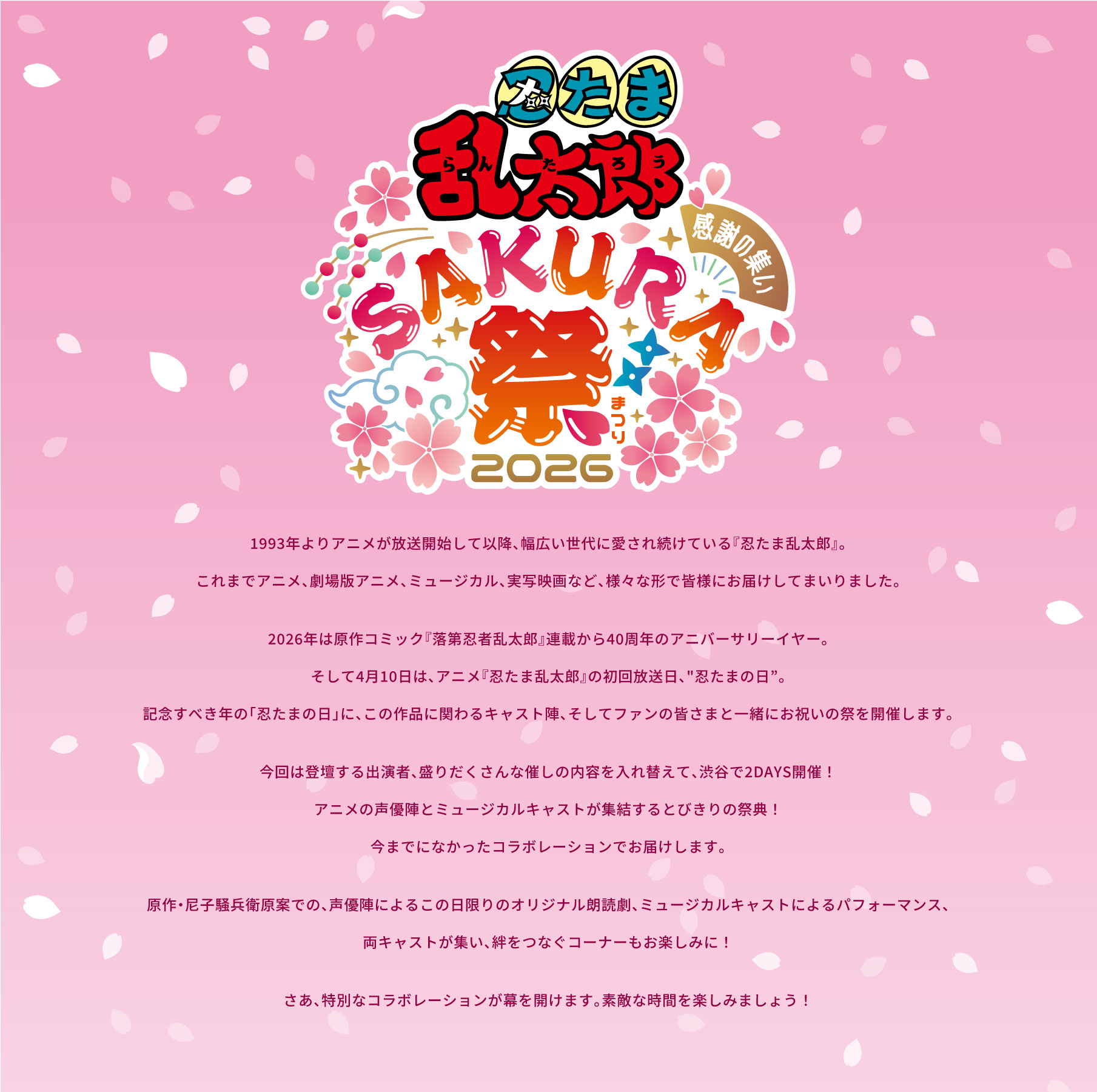 『忍たま乱太郎』スペシャルイベント 感謝の集い Sakura祭2026。1993年よりアニメが放送開始して以降、幅広い世代に愛され続けている『忍たま乱太郎』。これまでアニメ、劇場版アニメ、ミュージカル、実写映画など、様々な形で皆様にお届けしてまいりました。2026年は原作コミック『落第忍者乱太郎』連載から40周年のアニバーサリーイヤー。そして4月10日は、アニメ『忍たま乱太郎』の初回放送日、“忍たまの日”。記念すべき年の「忍たまの日」に、この作品に関わるキャスト陣、そしてファンの皆さまと一緒にお祝いの祭を開催します。今回は登壇する出演者、盛りだくさんな催しの内容を入れ替えて、渋谷で2DAYS開催！アニメの声優陣とミュージカルキャストが集結するとびきりの祭典！日頃の感謝の気持ちを込めて、夢はでっかく、今までになかったコラボレーションでお届けします。原作・尼子騒兵衛原案での、声優陣によるこの日限りのオリジナル朗読劇、ミュージカルキャストによるパフォーマンス、両キャストが集い、絆をつなぐコーナーもお楽しみに！さあ、唯一無二のスペシャルな時間、そして特別なコラボレーションが幕を開けます。太陽みたいに大いに笑って、キャスト一同と一緒に素敵な時間を楽しみましょう！